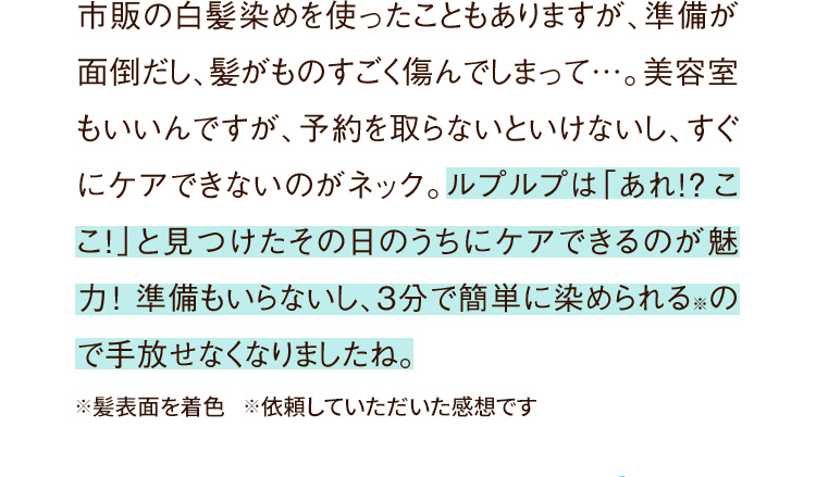 市販の白髪染めを使ったこともありますが、準備が面倒だし、髪がものすごく傷んでしまって…。美容室もいいんですが、予約を取らないといけなし、すぐにケアできないのがネック。ルプルプは「あれ!?ここ！」と見つけたその日のうちにケアできるのが魅力！準備もいらないし、たった3分で簡単に染められる※ので手放せなくなりましたね。