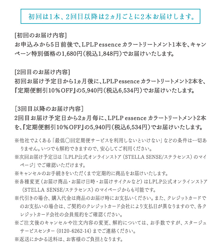 初回は1本、2回目以降は2ヵ月ごとに2本お届けします。 [初回のお届け内容] お申込みから5日前後で、LPLP essenceカラートリートメント1本を、キャンペーン特別価格の1,980円（税込2,178円）でお届けいたします。 [2回目のお届け内容] 初回お届け予定日から1ヵ月後に、LPLP essenceカラートリートメント2本を、『定期便割引10%OFF』＋『２回目継続特典1,000円OFF』対象として4,940円（税込5,434円）でお届けいたします。 [3回目以降のお届け内容] 2回目お届け予定日から2ヵ月毎に、LPLP essenceカラートリートメント2本を、『定期便割引10%OFF』の5,940円（税込6,534円）でお届けいたします。 ※他社でよくある「最低◯回定期便サービスを利用しないといけない」などの条件は一切ありません。いつでも解約できますので、安心してご利用ください。 ※次回お届け予定日は「納品明細書兼領収書」でご確認いただけます。 ※キャンセルのお手続きをいただくまで定期的に商品をお届けいたします。 ※各種変更（お届け商品・お届け日時・お届けサイクルなど）はWEBマイページからも可能です。 ※代引きの場合、購入代金は商品のお届け時にお支払いください。また、クレジットカードでのお支払いの場合は、ご契約のクレジットカード会社により支払日が異なりますので、各クレジットカード会社の会員規約をご確認ください。 ※ご注文後のキャンセルや注文内容の変更、解約については、お手数ですが、ルプルプ　サービスセンター（0120-6262-14）までご連絡ください。 ※返送にかかる送料は、お客様のご負担となります。