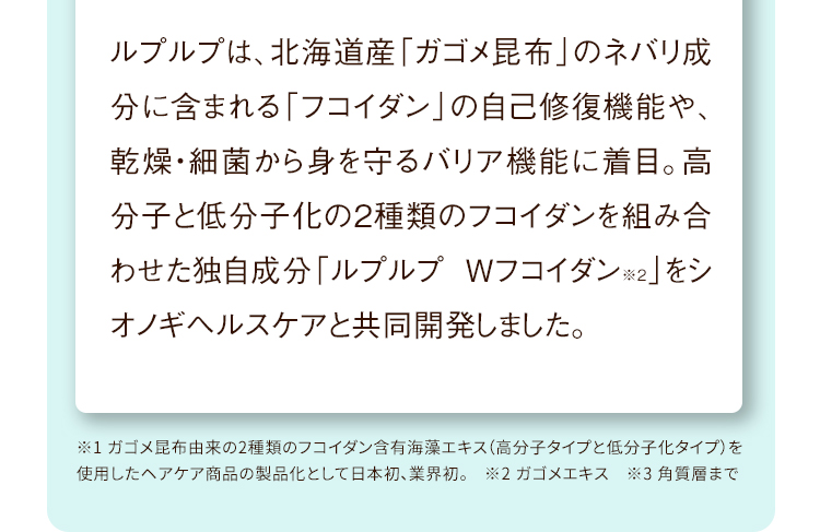 ルプルプは、北海道産「ガゴメ昆布」のネバリ成分に含まれる「フコイダン」の自己修復機能や、乾燥・細菌から身を守るバリア機能に着目。高分子と低分子化の2種類のフコイダンを組み合わせた独自成分「ルプルプ Wフコイダン※2」をシオノギグループと共同開発しました。