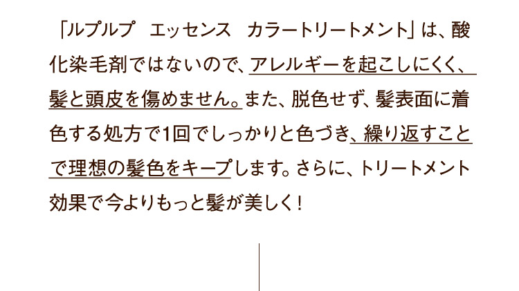 「ルプルプ エッセンス カラートリートメント」は、酸化染毛剤ではないので、アレルギーを起こしにくく、髪と頭皮を傷めません。また、脱色せず、髪表面に着色する処方で1回でしっかりと色づき、繰り返すことで理想の髪色をキープします。さらに、トリートメント効果で今よりもっと髪が美しく！