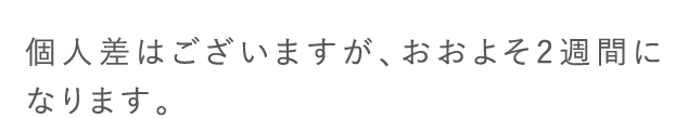 個人差はございますが、おおよそ2週間になります。