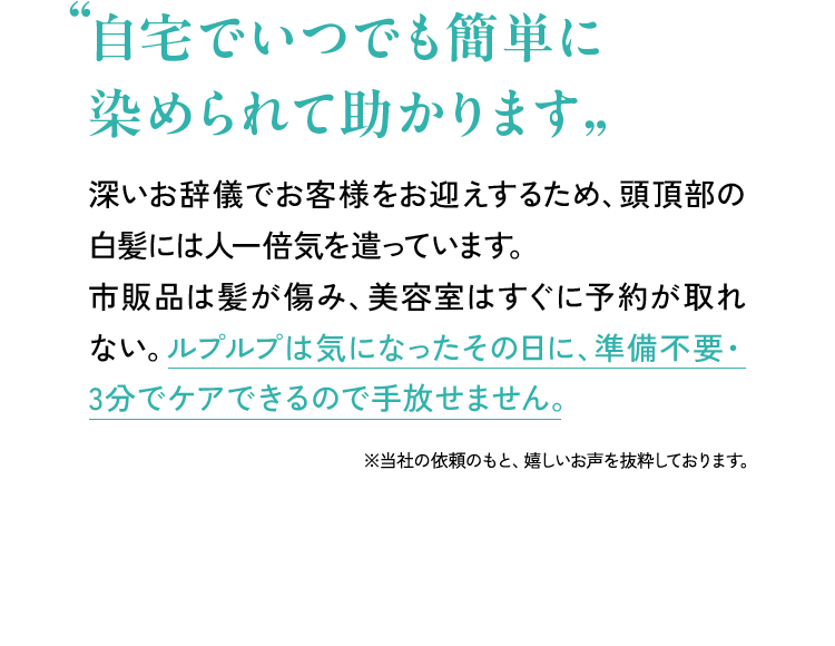 「自宅でいつでも簡単に染められて助かります」 深いお辞儀でお客様をお迎えするため、頭頂部の白髪には人一倍気を遣っています。市販品は髪が傷み、美容室はすぐに予約が取れない。ルプルプは気になったその日に、準備不要・3分でケアできるので手放せません。 ※当社依頼のもと嬉しいお声を抜粋しております。