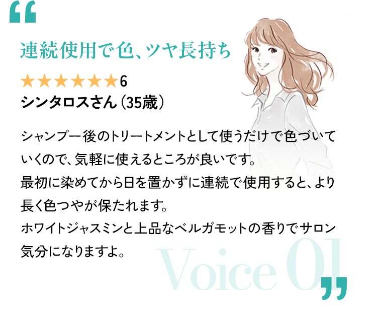 「連続使用で色、ツヤ長持ち」 評価6(7段階中) シンタロスさん(35歳) シャンプー後のトリートメントとして使うだけで色づいていくので、気軽に使えるところが良いです。最初に染めてから日を置かずに連続で使用すると、より長く色つやが保たれます。ホワイトジャスミンと上品なベルガモットの香りでサロン気分になりますよ。 Voice 01