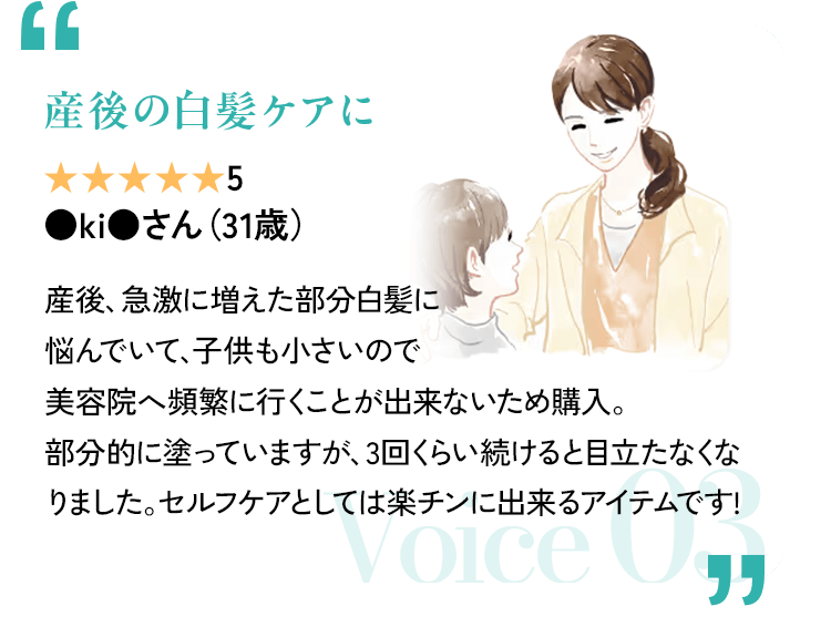 「産後の白髪ケアに」 評価5(7段階中) ●ki●さん(31歳) 産後、急激に増えた部分白髪に悩んでいて、子供も小さいので美容院へ頻繁に行くことが出来ないため購入。部分的に塗っていますが、3回くらい続けると目立たなくなりました。セルフケアとしては楽チンに出来るアイテムです! Voice 03