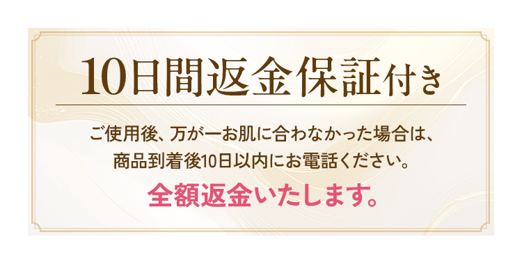 10日間返金保証付き ご使用後、万が一お肌に合わなかった場合は、商品到着後10日以内にお電話ください。全額返金いたします。