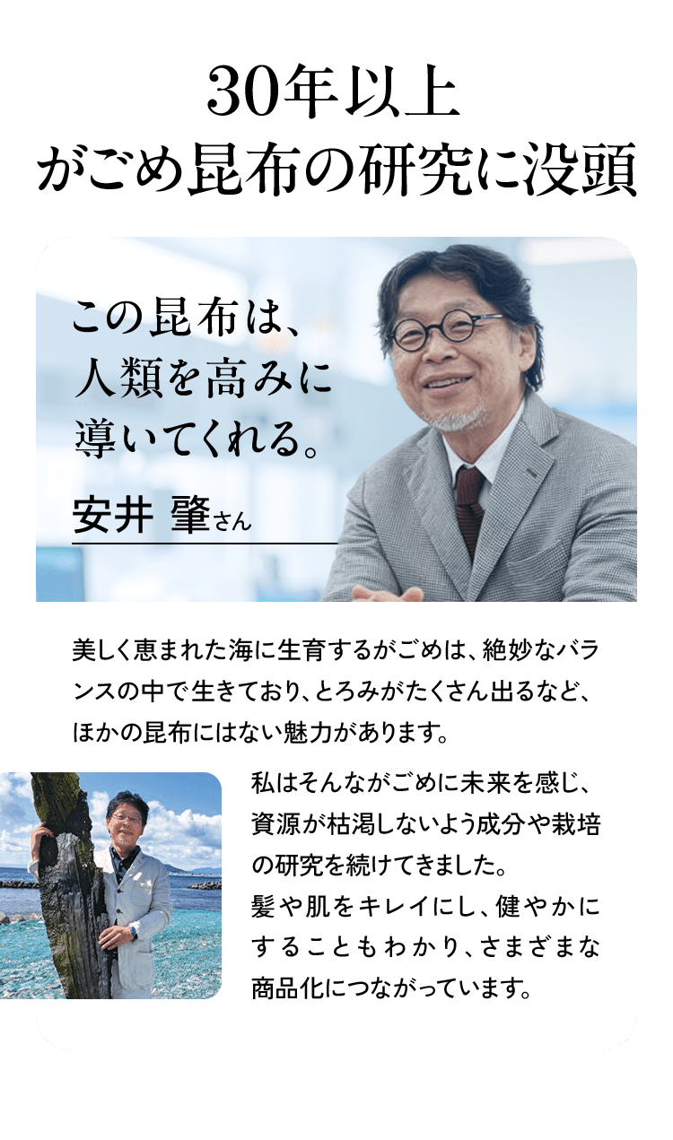 この昆布は、人類を高みに導いてくれる。安井肇さん 美しく恵まれた海に生育するがごめは、絶妙なバランスの中で生きており、とろみがたくさん出るなど、ほかの昆布にはない魅力があります。私はそんながごめに未来を感じ、資源が枯渇しないよう成分や栽培の研究を続けてきました。髪や肌をキレイにし、健やかにすることもわかり、さまざまな商品化につながっています。(安井肇氏のポートレート写真、および昆布が採れる海岸に立つ同氏の写真)
