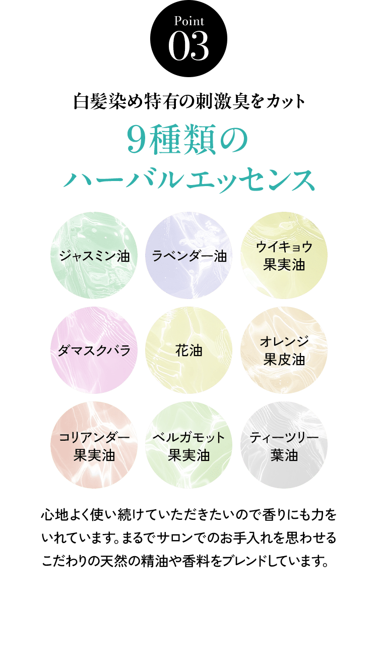 Point03 白髪染め特有の刺激臭をカット 9種類のハーバルエッセンス ジャスミン油 ラベンダー油 ウイキョウ果実油 ダマスクバラ花油 オレンジ果皮油 コリアンダー果実油 ベルガモット果実油 ティーツリー葉油 心地よく使い続けていただきたいので香りにも力をいれています。まるでサロンでのお手入れを思わせるこだわりの天然の精油や香料をブレンドしています。