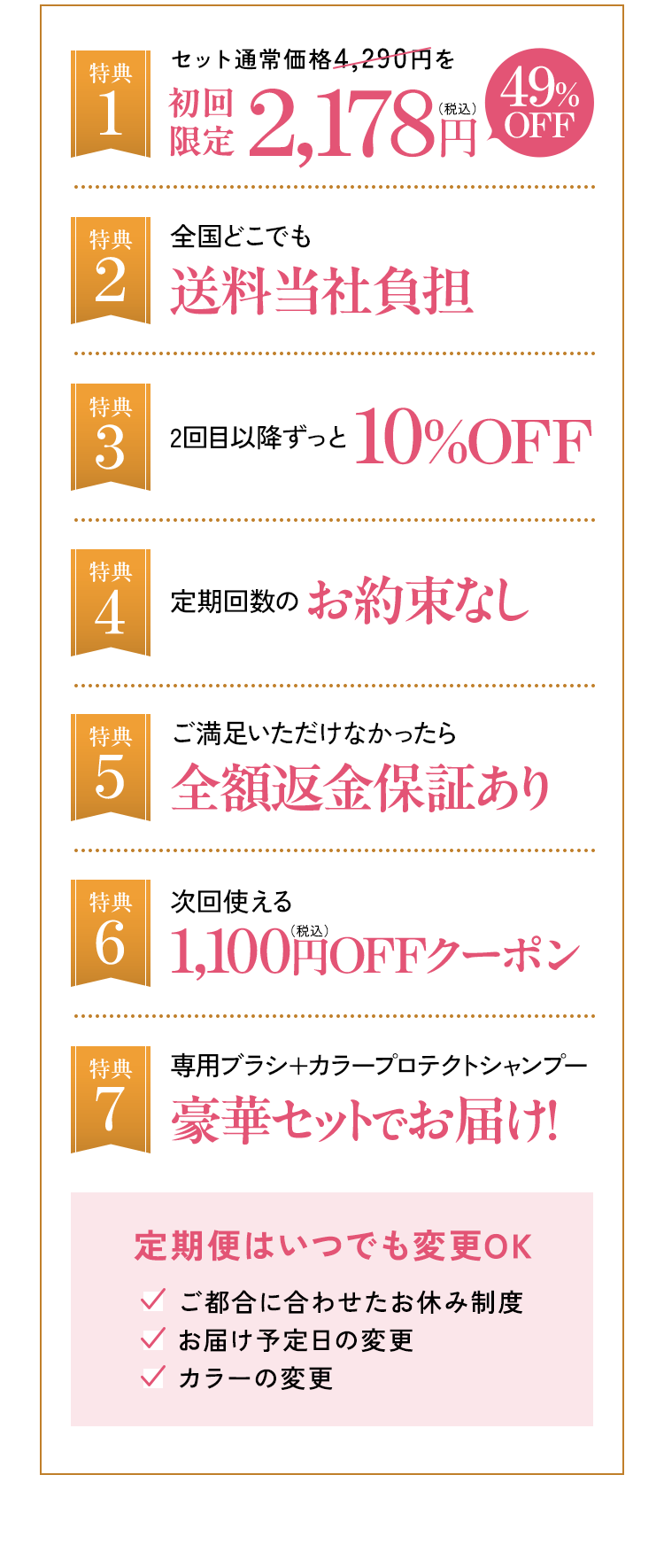 特典1 セット通常価格4,290円を初回限定2,178円(税込)49%OFF 特典2 全国どこでも送料当社負担 特典3 2回目以降ずっと10%OFF 特典4 定期回数のお約束なし 特典5 ご満足いただけなかったら全額返金保証あり 特典6 次回使える1,100円(税込)OFFクーポン 特典7 専用ブラシ+カラープロテクトシャンプー 豪華セットでお届け! 定期便はいつでも変更OK:ご都合に合わせたお休み制度、お届け予定日の変更、カラーの変更