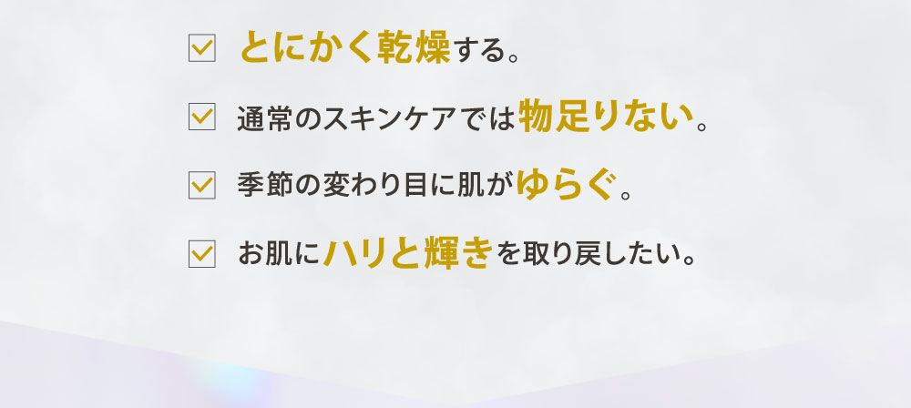 ・とにかく乾燥する。・通常のスキンケアでは物足りない。・季節の変わり目に肌がゆらぐ。・お肌にハリと輝きを取り戻したい。