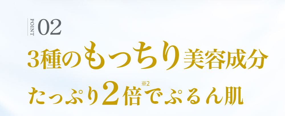 ②3種のもっちり美容成分たっぷり2倍に！