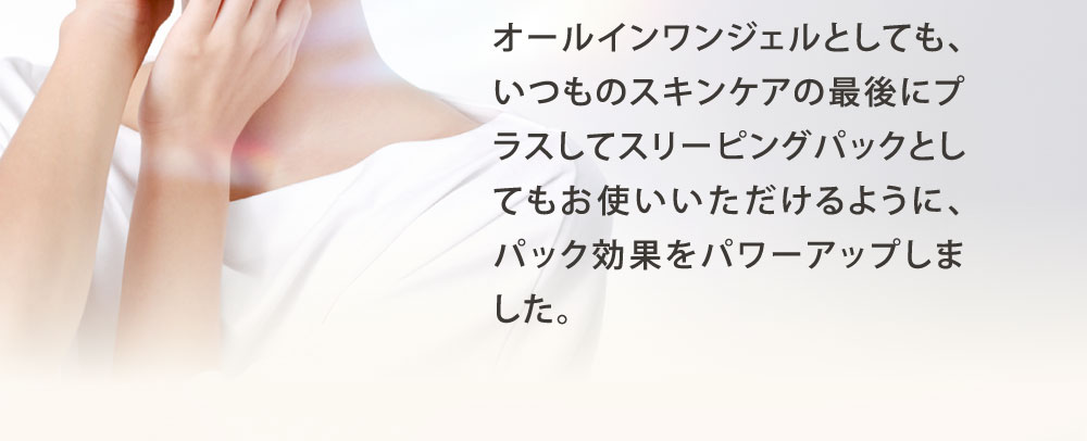 オールインワンジェルとしても、いつものスキンケアの最後にプラスしてスリーピングパックとしてもお使いいただけるように、パック効果をパワーアップしました。