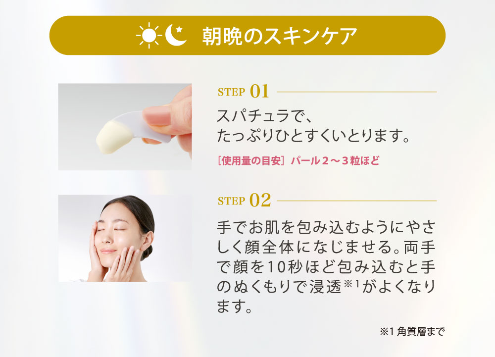 朝晩のスキンケア（STEP01／スパチュラで、たっぷりひとすくいとります。（［使用量の目安］パール２〜３粒ほど。STEP02／手でお肌を包み込むようにやさしく顔全体になじませる。両手で顔を10秒ほど包み込むと手のぬくもりで浸透（※角質層まで）がよくなります。）