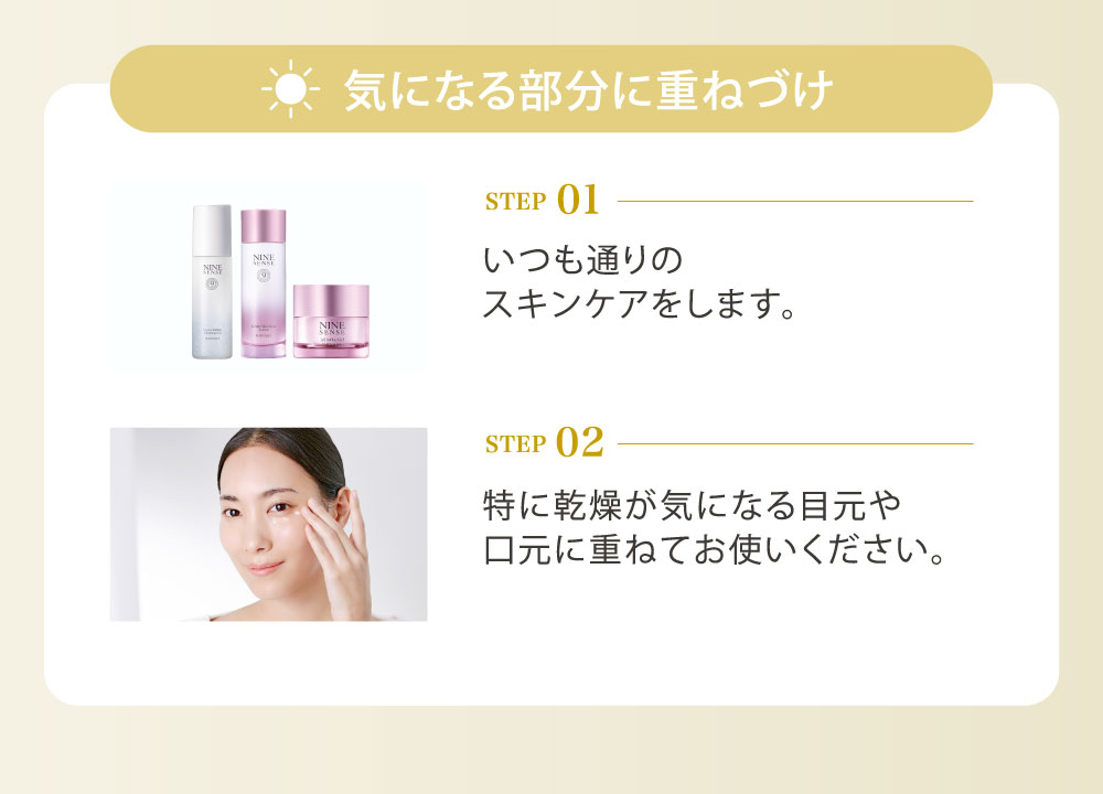 気になる部分に重ねづけ（STEP01／いつも通りのスキンケアをします。STEP02／特に乾燥が気になる目元や口元に重ねてお使いください。）