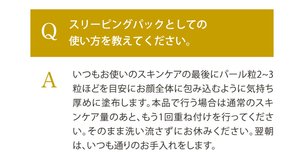 Q. スリーピングパックとしての使い方を教えてください。／A. いつもお使いのスキンケアの最後にパール粒2~3粒ほどを目安にお顔全体に包み込むように気持ち厚めに塗布します。本品で行う場合は通常のスキンケア量のあと、もう1回重ね付けを行ってください。そのまま洗い流さずにお休みください。翌朝は、いつも通りのお手入れをします。
