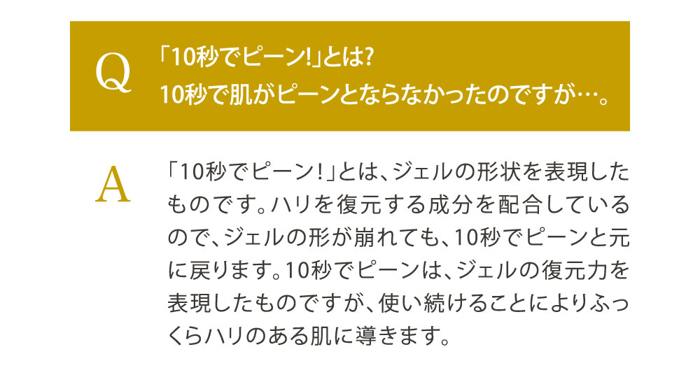 Q.「10秒でピーン!」とは?10秒で肌がピーンとならなかったのですが…。／A. 「10秒でピーン！」とは、ジェルの形状を表現したものです。ハリを復元する成分を配合しているので、ジェルの形が崩れても、10秒でピーンと元に戻ります。10秒でピーンは、ジェルの復元力を表現したものですが、使い続けることによりふっくらハリのある肌に導きます。
