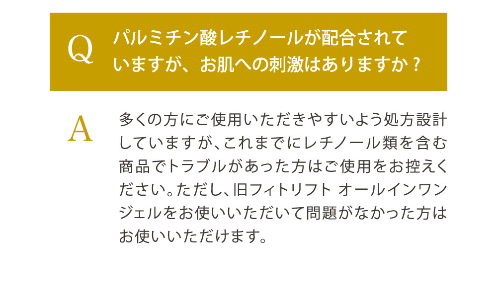 Q.パルミチン酸レチノールが配合されていますが、お肌への刺激はありますか?／A. 多くの方にご使用いただきやすいよう処方設計していますが、これまでにレチノール類を含む商品でトラブルがあった方はご使用をお控えください。ただし、旧フィトリフト オールインワンジェルをお使いいただいて問題がなかった方はお使いいただけます。