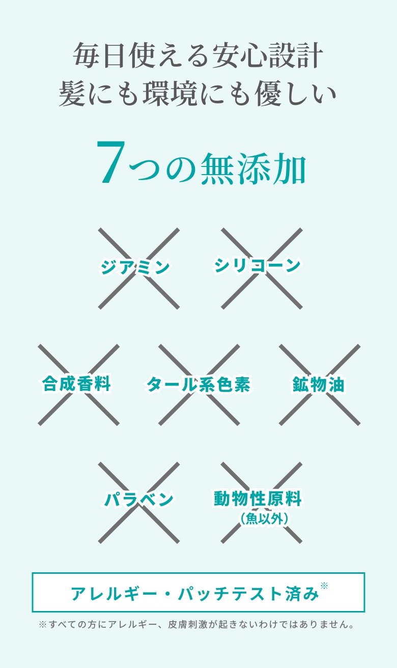 毎日使える安心設計、髪にも環境にも優しい。7つの無添加７つの無添加（シリコーン・合成香料・タール系色素・鉱物油・パラベン・動物性原料・ジアミン）