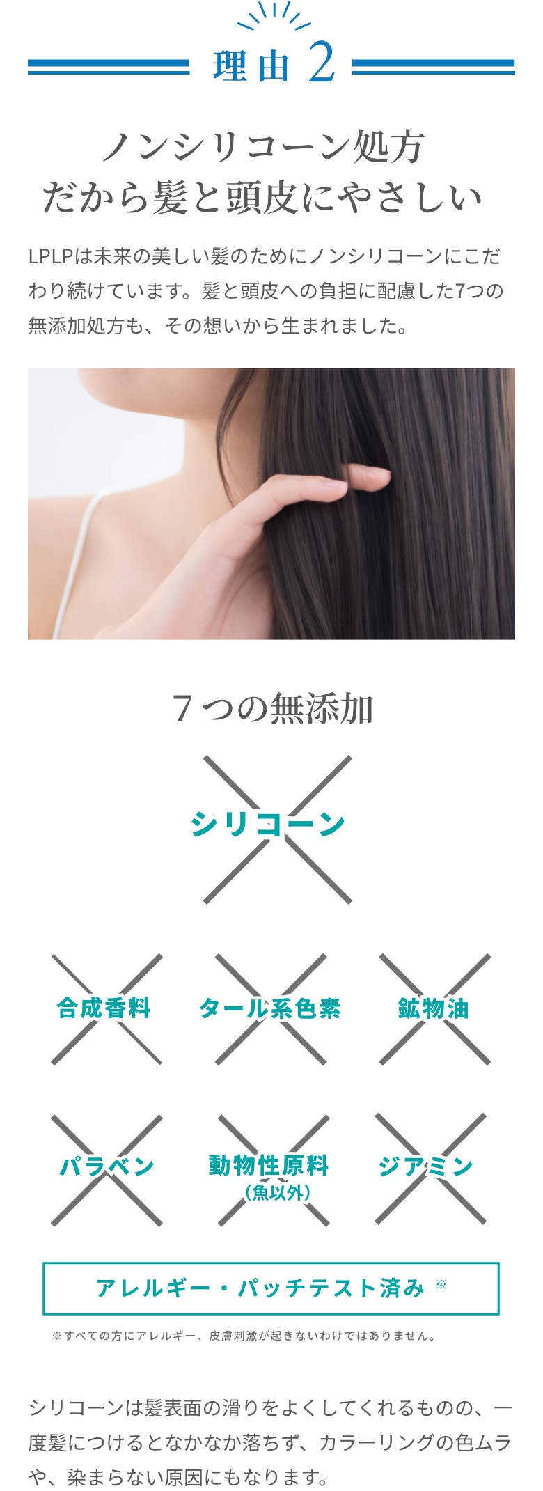 理由2。ノンシリコーン処方だから髪と頭皮にやさしい。７つの無添加（シリコーン・合成香料・タール系色素・鉱物油・パラベン・動物性原料・ジアミン）