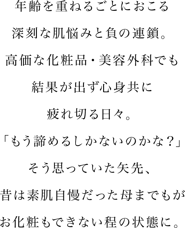 年齢を重ねるごとにおこる深刻な肌悩みと負の連鎖。高価な化粧品・美容外科でも結果が出ず心身共に疲れ切る日々。「もう諦めるしかないのかな？」そう思っていた矢先、昔は素肌自慢だった母までもがお化粧もできない程の状態に。