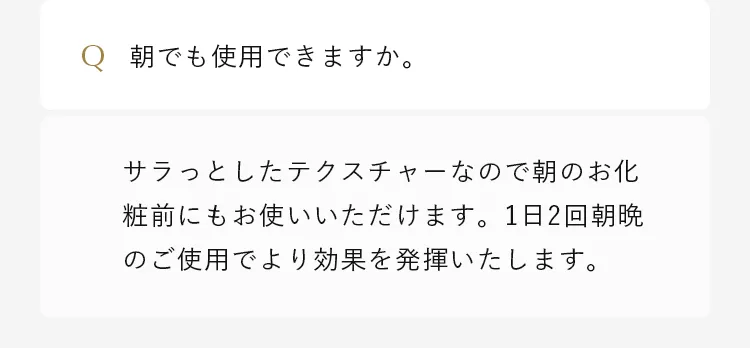 サラっとしたテクスチャーなので朝のお化粧前にもお使いいただけます。1日2回朝晩のご使用でより効果を発揮いたします。