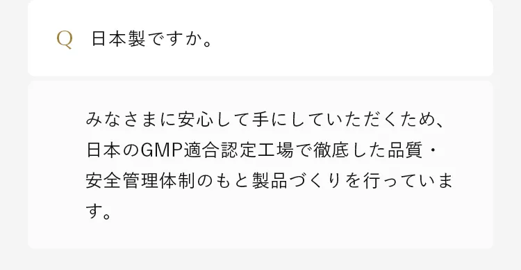 みなさまに安心して手にしていただくため、日本のGMP適合認定工場で徹底した品質・安全管理体制のもと製品づくりを行っています。