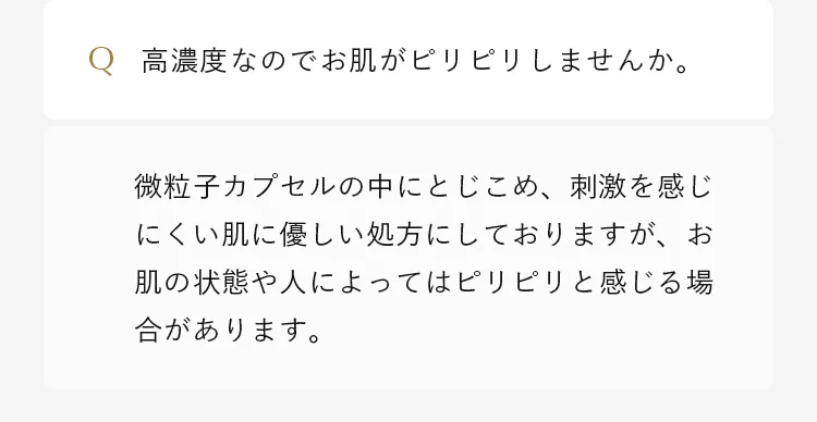 微粒子カプセルの中にとじこめ、刺激を感じにくい肌に優しい処方にしておりますが、お肌の状態や人によってはピリピリと感じる場合があります。