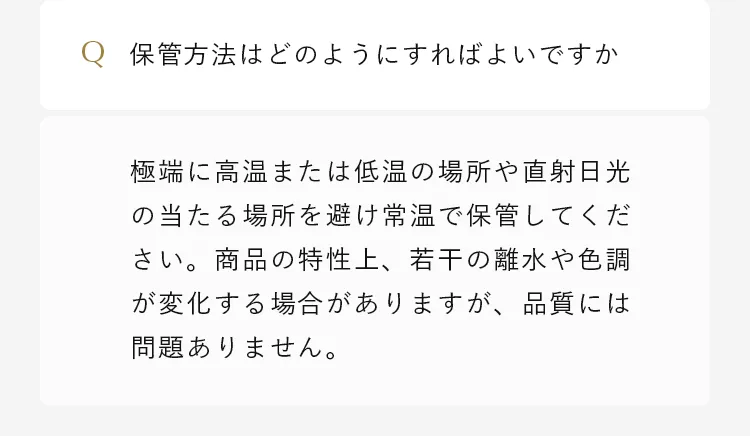 極端に高温または低温の場所や直射日光の当たる場所を避け常温で保管してください。商品の特性上、若干の離水や色調が変化する場合がありますが、品質には問題ありません。