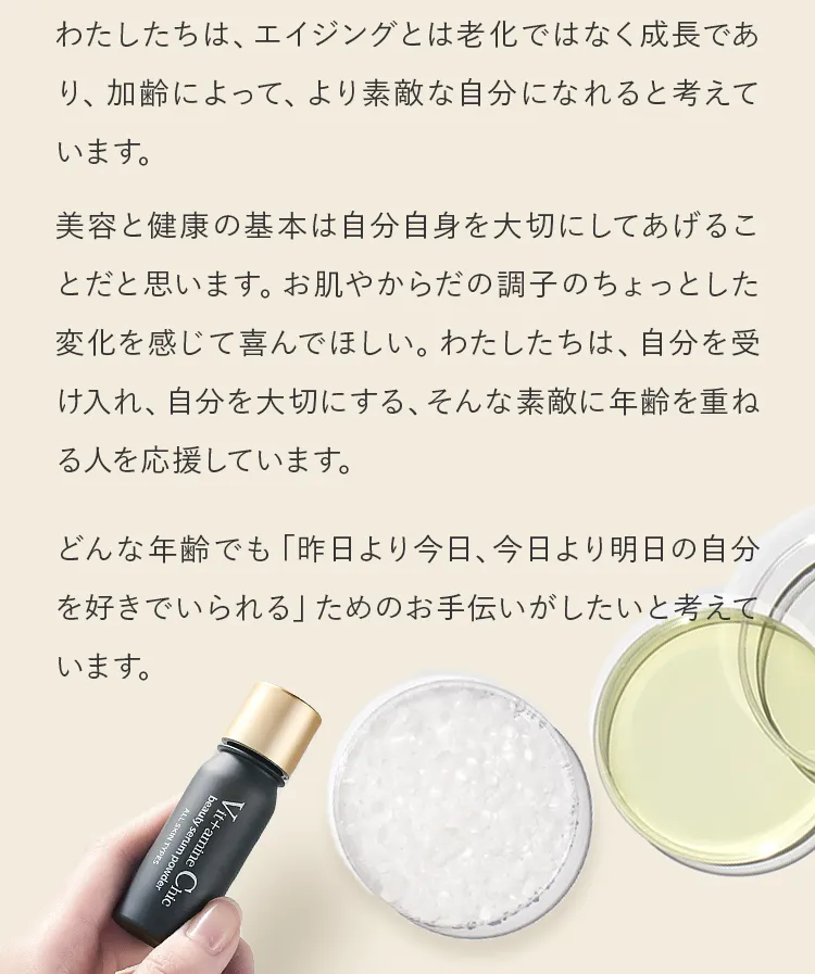 美容と健康の基本は自分自身を大切にしてあげることだと思います。お肌やからだの調子のちょっとした変化を感じて喜んでほしい。わたしたちは、自分を受け入れ、自分を大切にする、そんな素敵に年齢を重ねる人を応援しています。