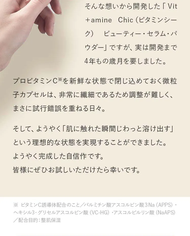 プロビタミンC※を新鮮な状態で閉じ込めておく微粒子カプセルは、非常に繊細であるため調整が難しく、まさに試行錯誤を重ねる日々。そして、ようやく「肌に触れた瞬間じわっと溶け出す」という理想的な状態を実現することができました。ようやく完成した自信作です。皆様にぜひお試しいただけたら幸いです。（※ ビタミンC誘導体配合のこと／パルミチン酸アスコルビン酸３Na（APPS）・ヘキシル3‐グリセルアスコルビン酸（VC-HG）・アスコルビルリン酸（NaAPS）／配合目的：整肌保湿）