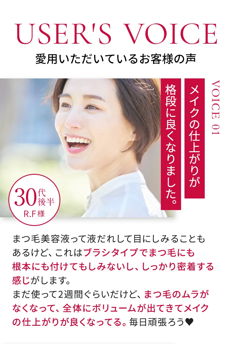 【愛用いただいているお客様の声①】まつ毛美容液って液だれして目にしみることもあるけど、これはブラシタイプでまつ毛にも根本にも付けてもしみないし、しっかり密着する感じがします。まつ毛のムラがなくなって、全体にボリュームが出てきてメイクの仕上がりが良くなってる。