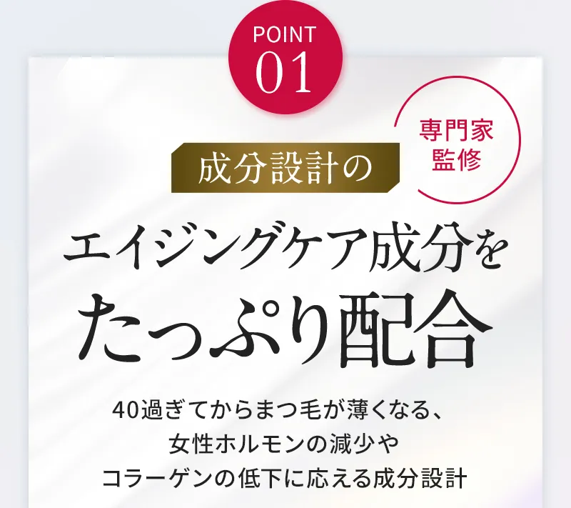 POINT01 エイジングケア成分をたっぷり配合。40過ぎてからまつ毛が薄くなる、女性ホルモンの減少やコラーゲンの低下に応える成分設計