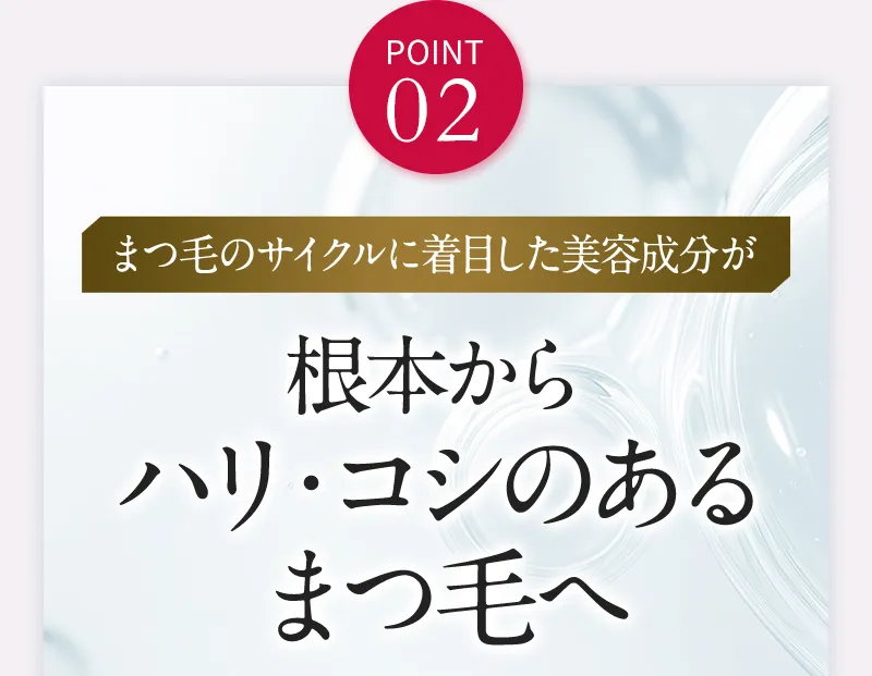 POINT02 まつ毛のサイクルに着目した美容成分が根本からハリ・コシのあるまつ毛へ