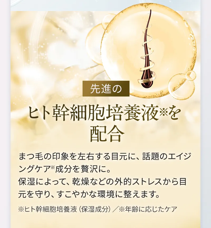 先進のヒト幹細胞培養液を配合 まつ毛の印象を左右する目元に、話題のエイジングケア成分を贅沢に。保湿によって、乾燥などの外的ストレスから目元を守り、すこやかな環境に整えます。