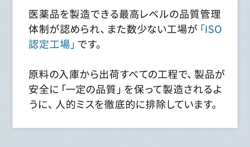 医薬品を製造できる最高レベルの品質管理体制が認められ、また数少ない工場が「ISO認定工場」です。原料の入庫から出荷すべての工程で、製品が安全に「一定の品質」を保って製造されるように、人的ミスを徹底的に排除しています。
