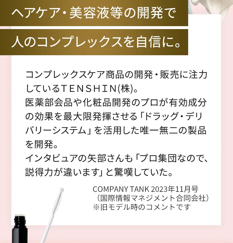 ヘアケア・美容液等の開発で人のコンプレックスを自信に。コンプレックスケア商品の開発・販売に注力しているTENSHTN(株)。医薬部会品や化粧品開発のプロが有効成分の効果を最大限発揮させる「ドラッグ・デリバリーシステム」を活用した唯一無二の製品を開発。インタビュアの矢部さんも「プロ集団なので、説得力が違います」と生嘆していた。