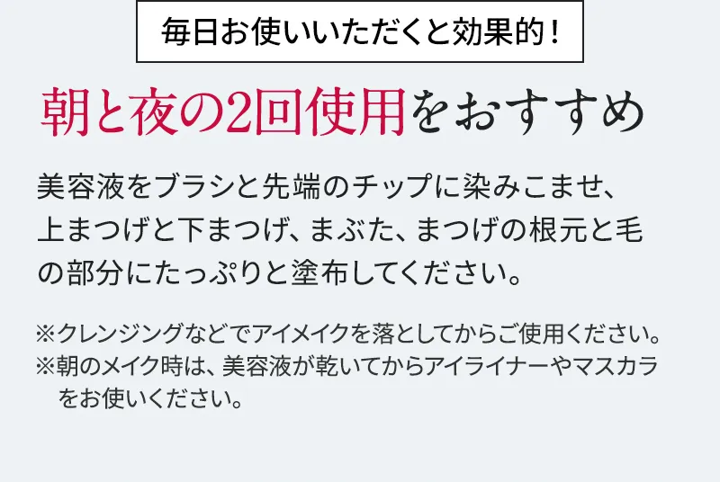 毎日お使いいただくと効果的! 朝と夜の2回使用をおすすめ 美容液をブラシと先端のチップに染みこませ、上まつげと下まつげ、まぶた、まつげの根元と毛の部分にたっぷりと塗布してください。 ※クレンジングなどでアイメイクを落としてからご使用ください。 ※朝のメイク時は、美容液が乾いてからアイライナーやマスカラをお使いください。
