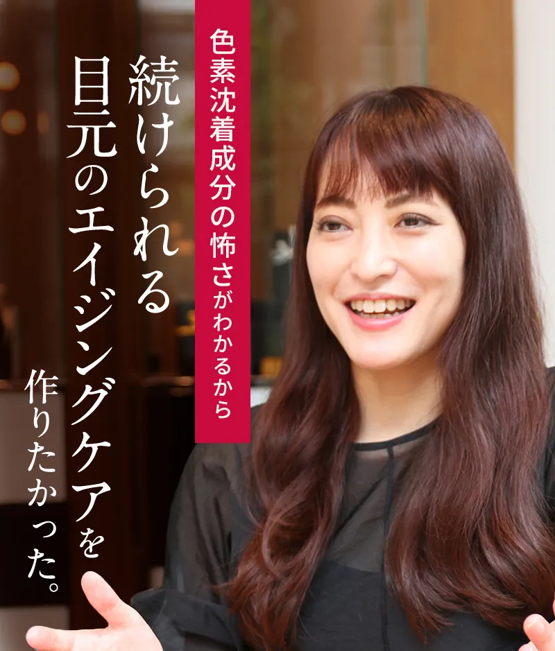 色素沈着成分の怖さがわかるから 続けられる目元のエイジングケアを作りたかった。