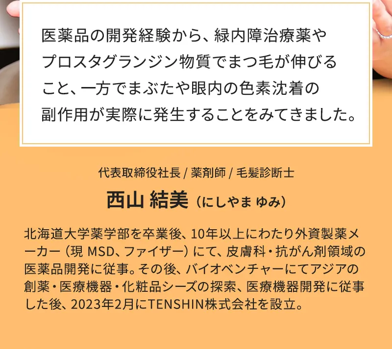 医薬品の開発経験から、緑内障治療薬やプロスタグランジン物質でまつ毛が伸びること、一方でまぶたや眼内の色素沈着の副作用が実際に発生することをみてきました。 代表取締役社長 / 薬剤師 / 毛髪診断士 西山 結美 (にしやま ゆみ)