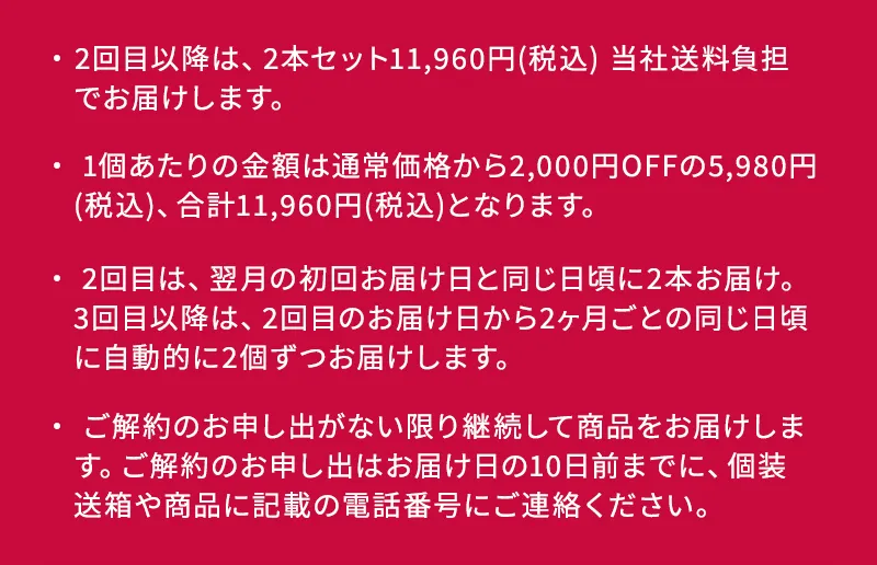 ・2回目以降は、2本セット11,960円(税込) 当社送料負担 でお届けします。 ・ 1個あたりの金額は通常価格から2,000円OFFの5,980円 (税込)、合計11,960円(税込)となります。 ・ 2回目は、翌月の初回お届け日と同じ日頃に2本お届け。 3回目以降は、2回目のお届け日から2ヶ月ごとの同じ日頃に自動的に2個ずつお届けします。 ・ご解約のお申し出がない限り継続して商品をお届けします。 ご解約のお申し出はお届け日の10日前までに、個装 送箱や商品に記載の電話番号にご連絡ください。