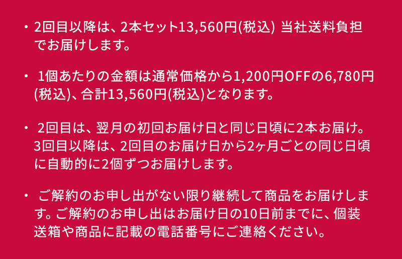 ・2回目以降は、2本セット13,560円(税込) 当社送料負担 でお届けします。 ・ 1個あたりの金額は通常価格から1,200円OFFの6,780円 (税込)、合計13,560円(税込)となります。 ・ 2回目は、翌月の初回お届け日と同じ日頃に2本お届け。 3回目以降は、2回目のお届け日から2ヶ月ごとの同じ日頃に自動的に2個ずつお届けします。 ・ご解約のお申し出がない限り継続して商品をお届けします。 ご解約のお申し出はお届け日の10日前までに、個装 送箱や商品に記載の電話番号にご連絡ください。 