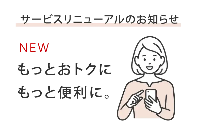 サービスリニューアルのお知らせ NEW もっとおトクにもっと便利に。
