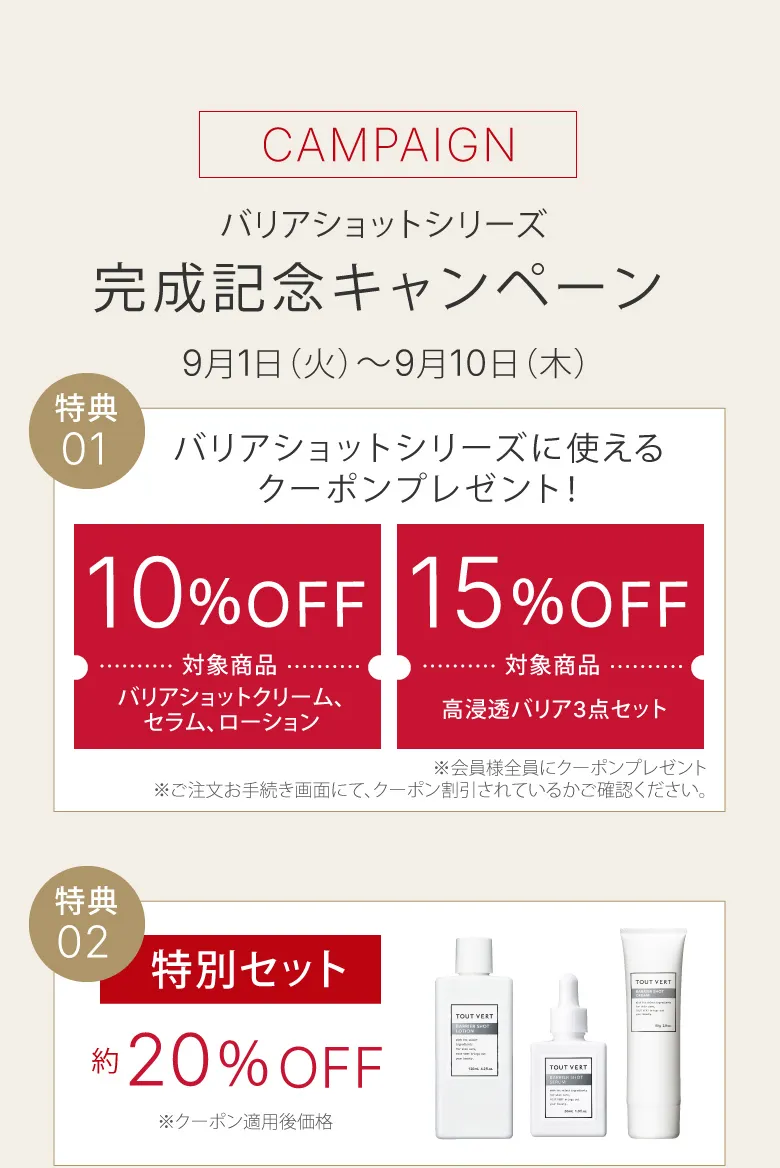 CAMPAIGN バリアショットシリーズ完成記念キャンペーン​ 公式限定 先行発売 8月20日（木）～8月31日（月） 特典01バリアショットシリーズに使えるクーポンプレゼント！ 特典02プレ化粧水ミニボトル(18mL)プレゼント！ 特典03特別セット約20％OFF