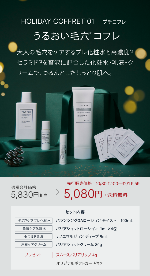 HOLIDAY COFFRET 01 プチコフレ うるおい毛穴*1コフレ ​​​大人の毛穴をケアするプレ化粧水と高濃度*2セラミド*3を贅沢に配合した化粧水・乳液・クリームで、つるんとしたしっとり肌へ。 通常合計価格5,830円相当→先行販売価格10/30 12:00―12/1 9:59 5,080円・送料無料 セット内容 バランシングGAローション モイスト　100ｍL バリアショットローション  1mL×4包 ナノエマルジョン ディープ 9mL バリアショットクリーム 80g スムースバリアリップ 4g オリジナルギフトカード付き