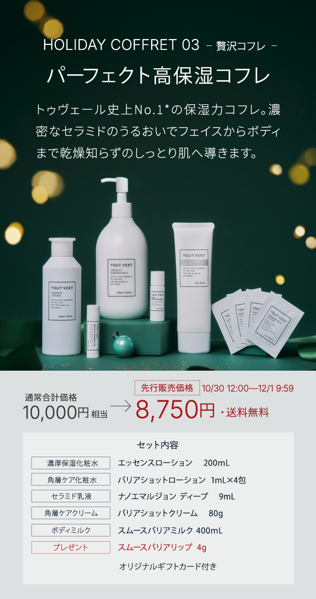 HOLIDAY COFFRET 03 贅沢コフレ パーフェクト高保湿コフレ​ トゥヴェール史上No.1*の保湿力コフレ。濃密なセラミドのうるおいでフェイスからボディまで乾燥知らずのしっとり肌へ導きます。​ 通常合計価格10,000円相当→先行販売価格10/30 12:00―12/1 9:59 8,750円・送料無料 セット内容 エッセンスローション　 200ｍL バリアショットローション  1mL×4包 ナノエマルジョン ディープ 　9mL バリアショットクリーム 　80g スムースバリアミルク 400ｍL スムースバリアリップ  4g オリジナルギフトカード付き
