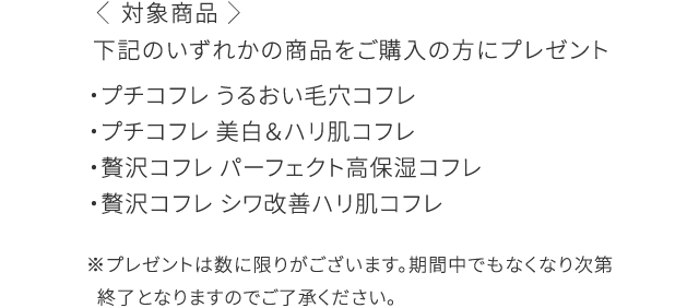 下記のいずれかの商品をご購入の方にプレゼント ・プチコフレ うるおい毛穴コフレ​ ・プチコフレ 美白＆ハリ肌コフレ​ ・贅沢コフレ パーフェクト高保湿コフレ​ ・贅沢コフレ シワ改善ハリ肌コフレ