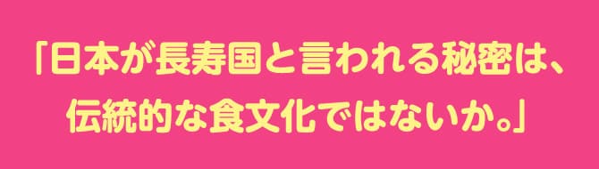 「日本が長寿国と言われる秘密は、
伝統的な食文化ではないか。」
