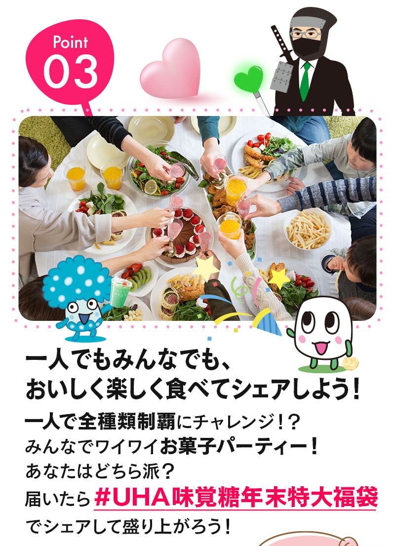 ポイント03・一人でもみんなでも、おいしく楽しく食べてシェアしよう！一人で全種類制覇にチャレンジ！？みんなでワイワイお菓子パーティー！あなたはどちら派？届いたら #UHA味覚糖年末特大福袋でシェアして盛り上がろう！