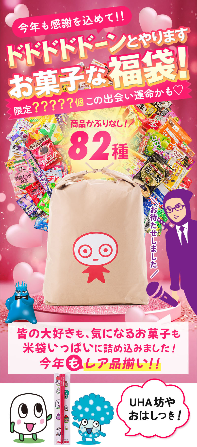 
				今年も感謝を込めて！！ドドドドドーンとやります・お菓子な福袋！限定？？？？？個この出会い運命かも！商品かぶりなし82種、皆の大好きも、気になるお菓子も米袋いっぱいに詰め込みました！今年もレア商品揃い！！UHA坊やおはしつき！