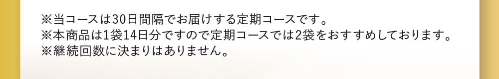 ※当コースは30日間隔でお届けする定期コースです。※本商品は1袋14日分ですので定期コースでは2袋をおすすめしております。※継続回数に決まりはありません。