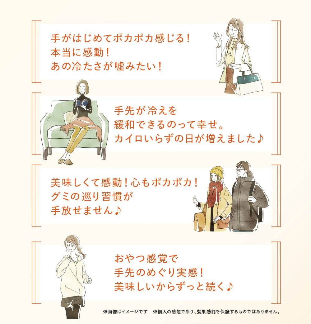 手がはじめてポカポカ感じる！本当に感動！あの冷たさが嘘みたい！手先が冷えを緩和できるのって幸せ。カイロいらずの日が増えました♪美味しくて感動！心もポカポカ！グミの巡り習慣が手放せません♪おやつ感覚で手先のめぐり実感！美味しいからずっと続く♪